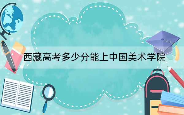 西藏高考多少分能上中国美术学院？附2022-2024年最低录取分数线