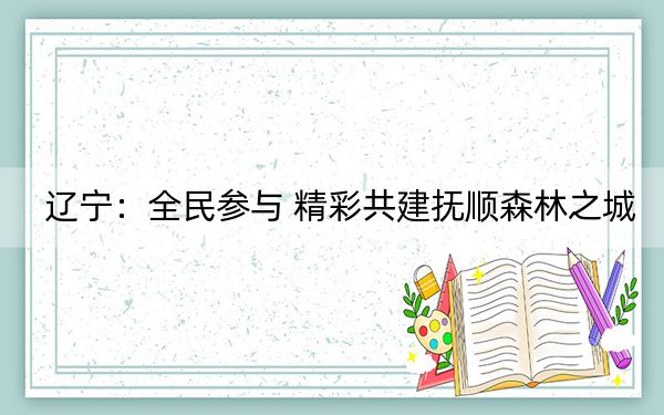 辽宁：全民参与 精彩共建抚顺森林之城