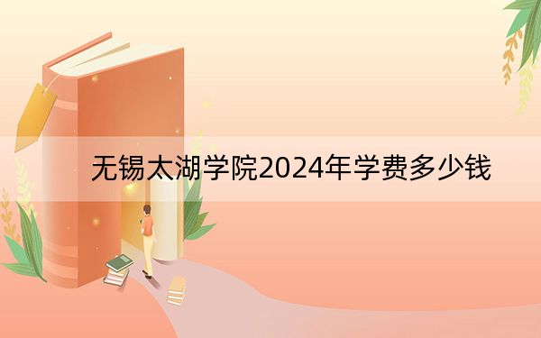 无锡太湖学院2024年学费多少钱?每年26000元(各专业收费标准)