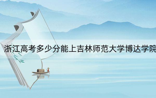 浙江高考多少分能上吉林师范大学博达学院？2024年综合录取分460分