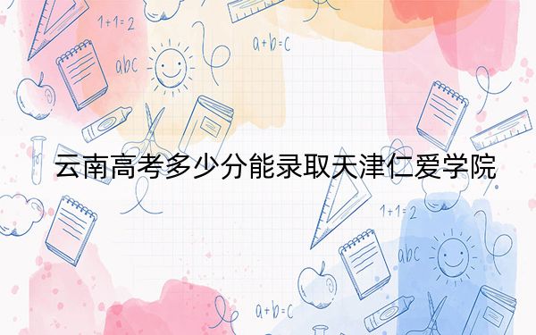 云南高考多少分能录取天津仁爱学院？2024年文科投档线491分 理科最低423分