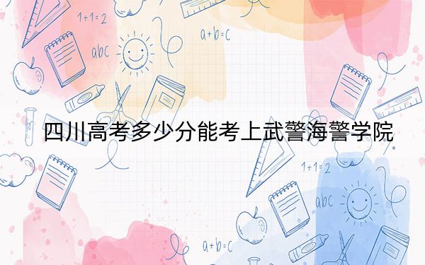 四川高考多少分能考上武警海警学院？2024年文科投档线595分 理科录取分587分