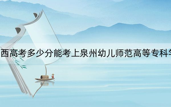 广西高考多少分能考上泉州幼儿师范高等专科学校？2024年历史类286分 物理类最低302分