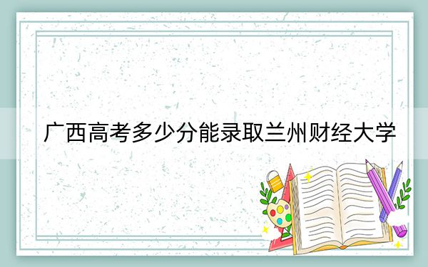 广西高考多少分能录取兰州财经大学？附2022-2024年最低录取分数线