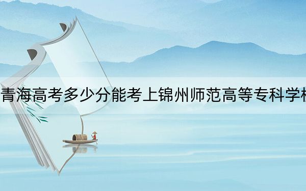 青海高考多少分能考上锦州师范高等专科学校？2024年文科347分 理科296分