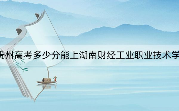 贵州高考多少分能上湖南财经工业职业技术学院？2024年历史类投档线394分 物理类投档线306分