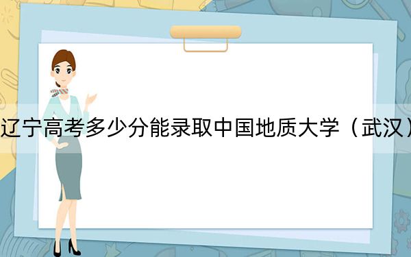 辽宁高考多少分能录取中国地质大学（武汉）？2024年历史类投档线589分 物理类588分