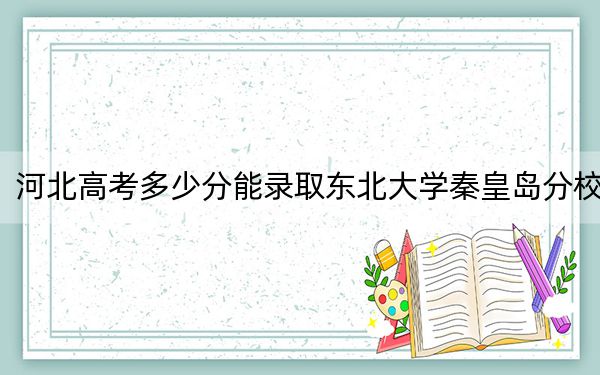 河北高考多少分能录取东北大学秦皇岛分校？2024年历史类611分 物理类595分