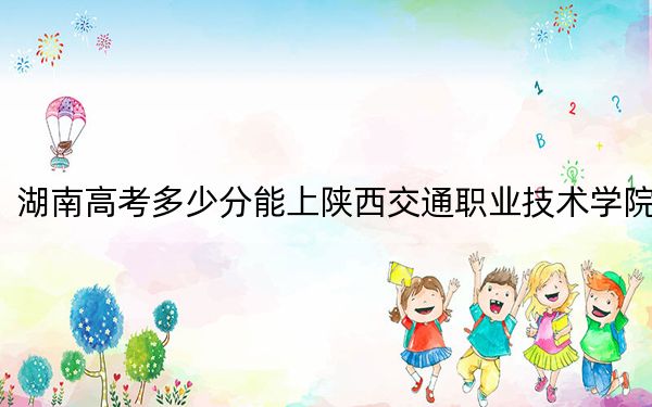 湖南高考多少分能上陕西交通职业技术学院？2024年历史类投档线358分 物理类投档线384分