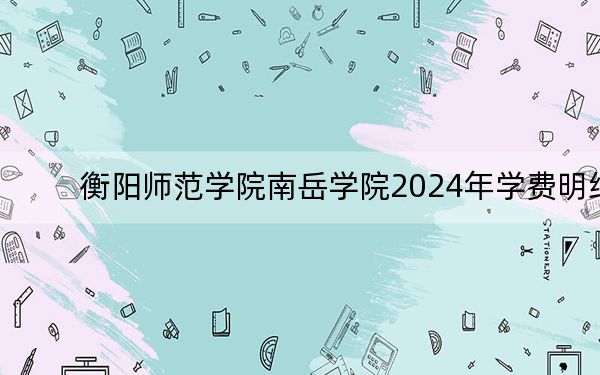 衡阳师范学院南岳学院2024年学费明细:每年12500元-12700元(供江西考生参考)