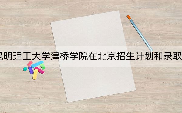 2024年昆明理工大学津桥学院在北京招生计划和录取分数线是多少？北京考生2025年参考