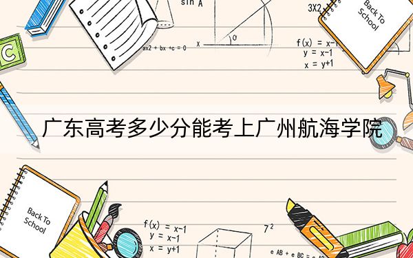 广东高考多少分能考上广州航海学院？2024年历史类最低488分 物理类投档线485分