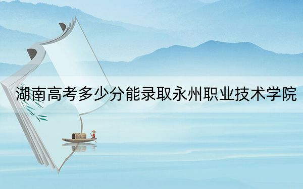 湖南高考多少分能录取永州职业技术学院？2024年历史类368分 物理类375分