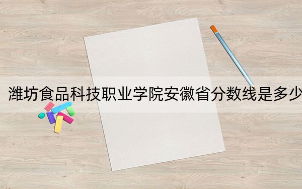 潍坊食品科技职业学院安徽省分数线是多少?2025年安徽考生参考