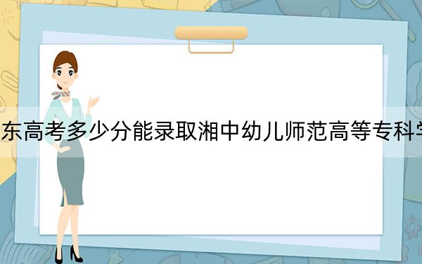 广东高考多少分能录取湘中幼儿师范高等专科学校?附2022-2024年最低录取分数线