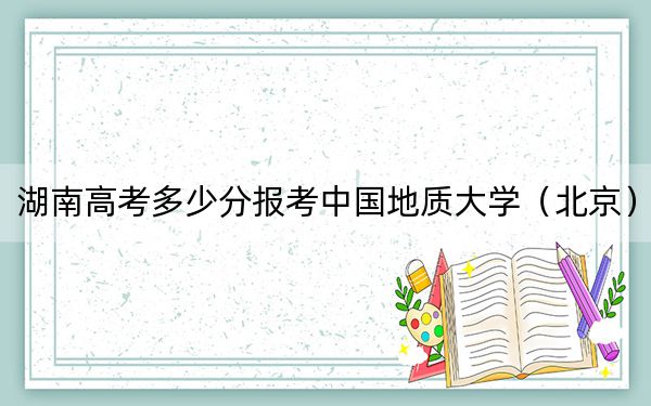 湖南高考多少分报考中国地质大学（北京）？2024年历史类投档线586分 物理类投档线583分