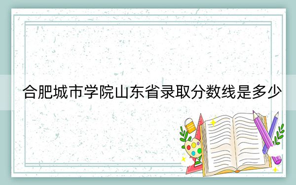 合肥城市学院山东省录取分数线是多少?学费又是多少?