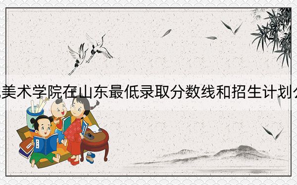 湖北美术学院在山东最低录取分数线和招生计划公布！
