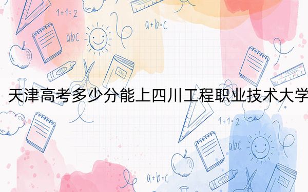 天津高考多少分能上四川工程职业技术大学？附2022-2024年最低录取分数线