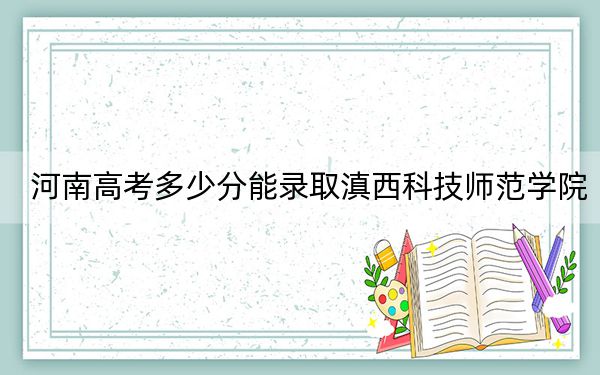 河南高考多少分能录取滇西科技师范学院？2024年文科487分 理科投档线471分