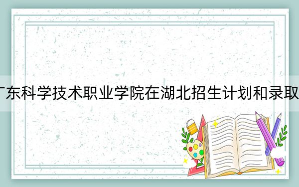 2024年广东科学技术职业学院在湖北招生计划和录取分数线是多少?湖北考生2025年参考