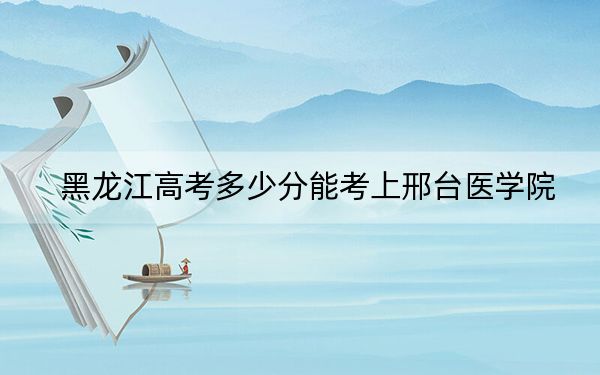 黑龙江高考多少分能考上邢台医学院？2024年历史类407分 物理类最低370分