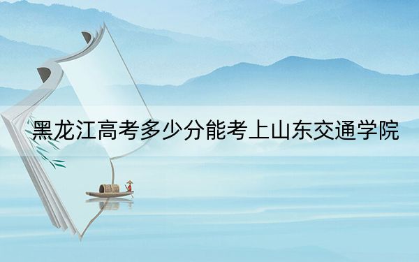 黑龙江高考多少分能考上山东交通学院？2024年历史类投档线483分 物理类465分