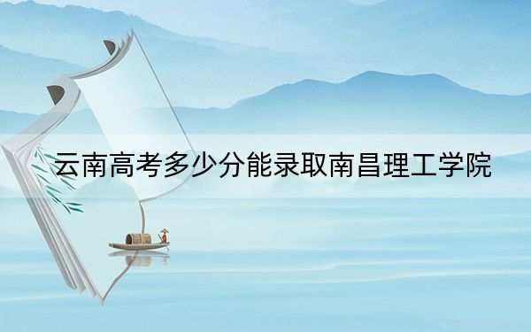 云南高考多少分能录取南昌理工学院？2024年文科投档线498分 理科最低424分