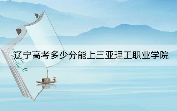 辽宁高考多少分能上三亚理工职业学院？2024年历史类录取分276分 物理类283分