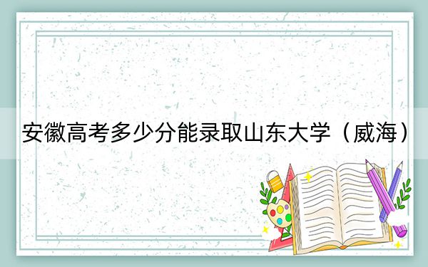 安徽高考多少分能录取山东大学（威海）？2024年历史类投档线623分 物理类最低635分