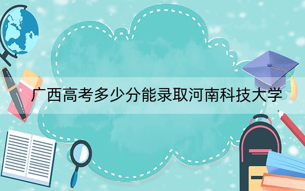 广西高考多少分能录取河南科技大学？2024年历史类最低484分 物理类投档线420分