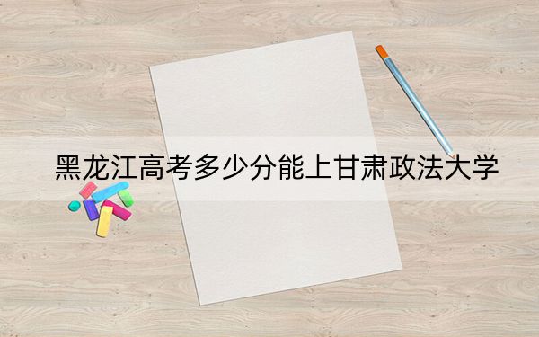 黑龙江高考多少分能上甘肃政法大学？附2022-2024年院校投档线