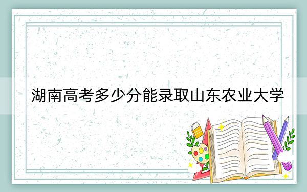 湖南高考多少分能录取山东农业大学？2024年历史类最低517分 物理类486分