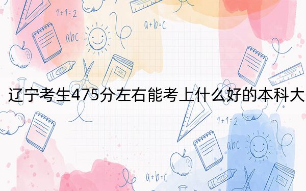 辽宁考生475分左右能考上什么好的本科大学？（供2025届考生填报志愿参考）