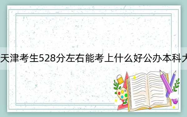 天津考生528分左右能考上什么好公办本科大学？（供2025年考生参考）