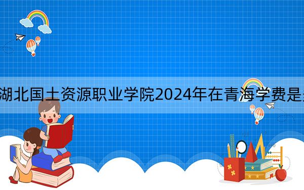 湖北国土资源职业学院2024年在青海学费是多少？青海考生2025年参考