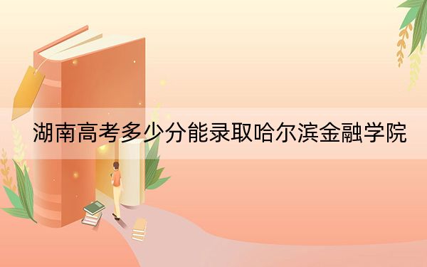 湖南高考多少分能录取哈尔滨金融学院？附2022-2024年院校投档线