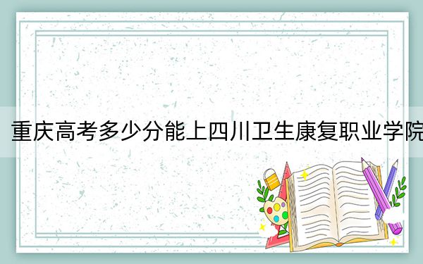 重庆高考多少分能上四川卫生康复职业学院？附2022-2024年最低录取分数线