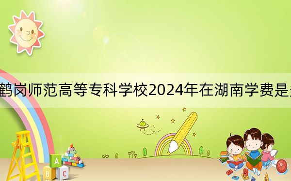 鹤岗师范高等专科学校2024年在湖南学费是多少？湖南考生2025年参考