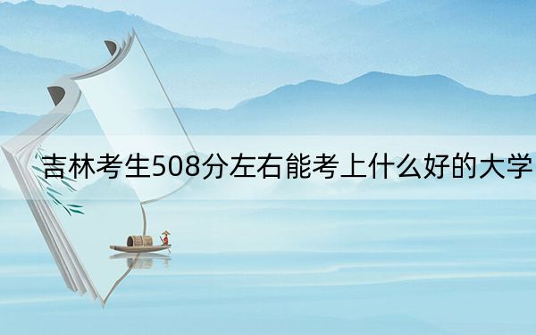 吉林考生508分左右能考上什么好的大学？ 2024年录取最低分508的大学