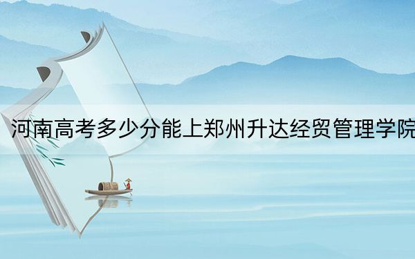 河南高考多少分能上郑州升达经贸管理学院？2024年文科469分 理科最低441分