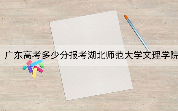 广东高考多少分报考湖北师范大学文理学院？附2022-2024年最低录取分数线