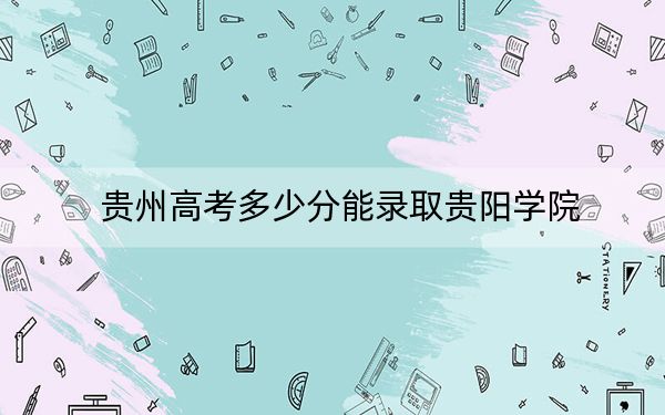 贵州高考多少分能录取贵阳学院？2024年历史类投档线475分 物理类最低439分