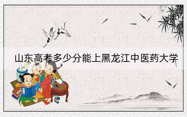 山东高考多少分能上黑龙江中医药大学？附2022-2024年最低录取分数线