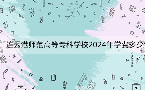 连云港师范高等专科学校2024年学费多少钱?每年最低4700元最高6200元(各专业收费标准)