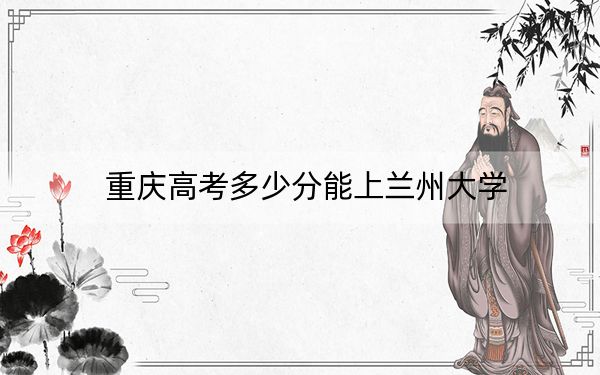 重庆高考多少分能上兰州大学？2024年历史类录取分586分 物理类录取分604分