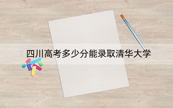 四川高考多少分能录取清华大学？附2022-2024年最低录取分数线