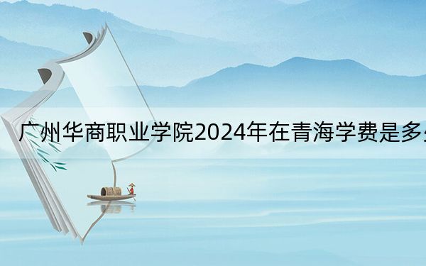 广州华商职业学院2024年在青海学费是多少？青海考生2025年参考