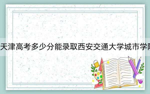 天津高考多少分能录取西安交通大学城市学院？2024年综合录取分491分