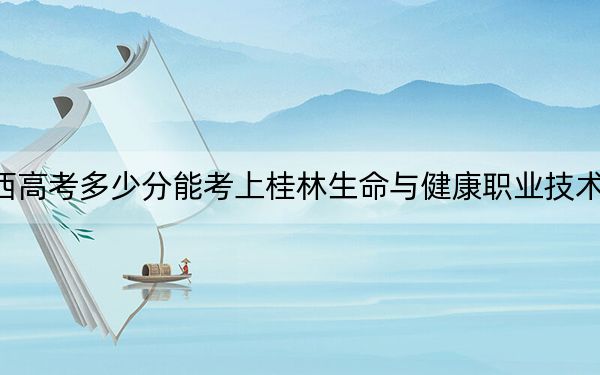 广西高考多少分能考上桂林生命与健康职业技术学院？附2022-2024年最低录取分数线